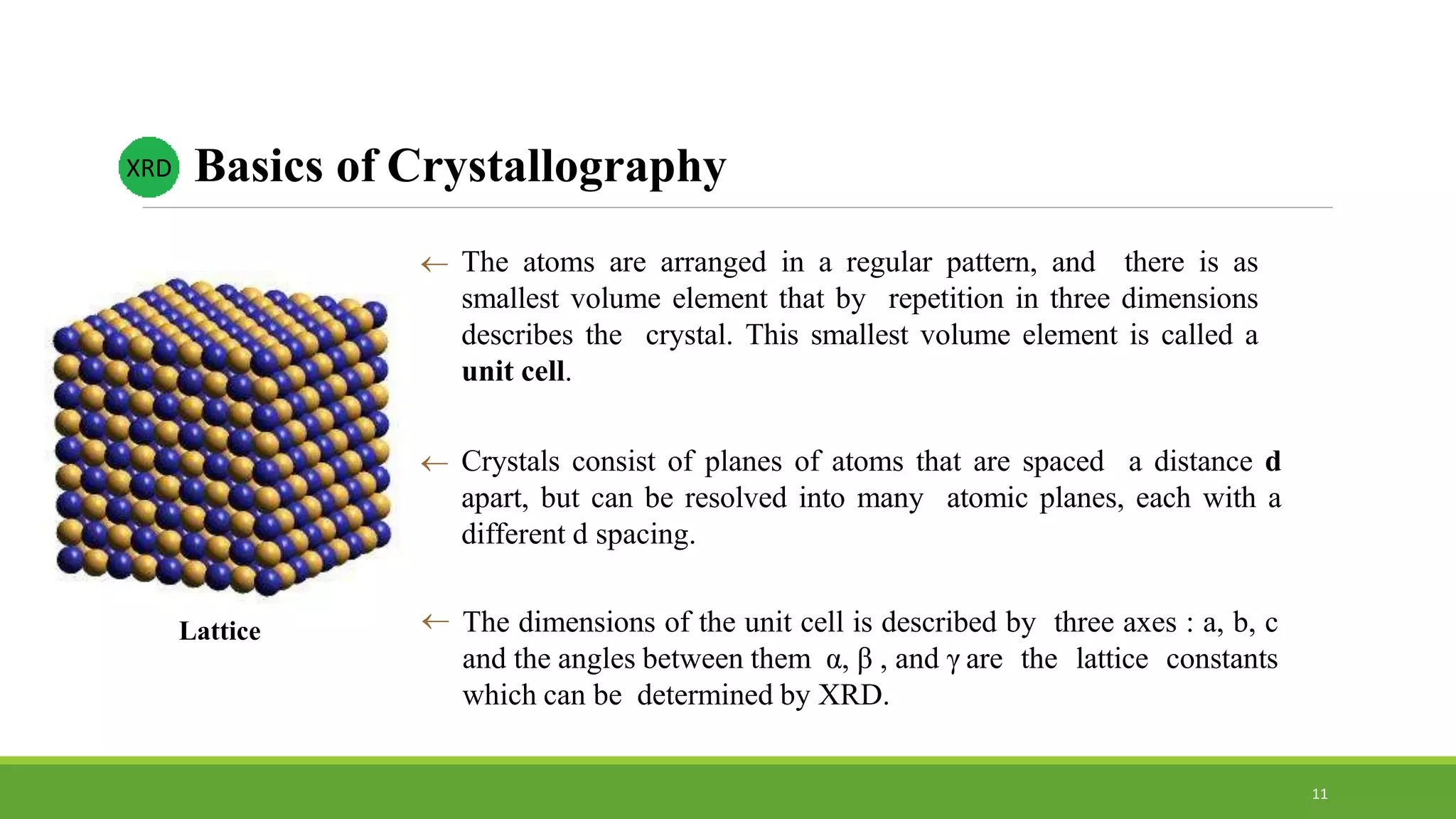  The atoms are arranged in a regular pattern, and there is as
smallest volume element that by repetition in three dimensions
describes the crystal. This smallest volume element is called a
unit cell.
 Crystals consist of planes of atoms that are spaced a distance d
apart, but can be resolved into many atomic planes, each with a
different d spacing.
 The dimensions of the unit cell is described by three axes : a, b, c
and the angles between them α, β , and γ are the lattice constants
which can be determined by XRD.
Lattice
Basics of CrystallographyXRD
11
 