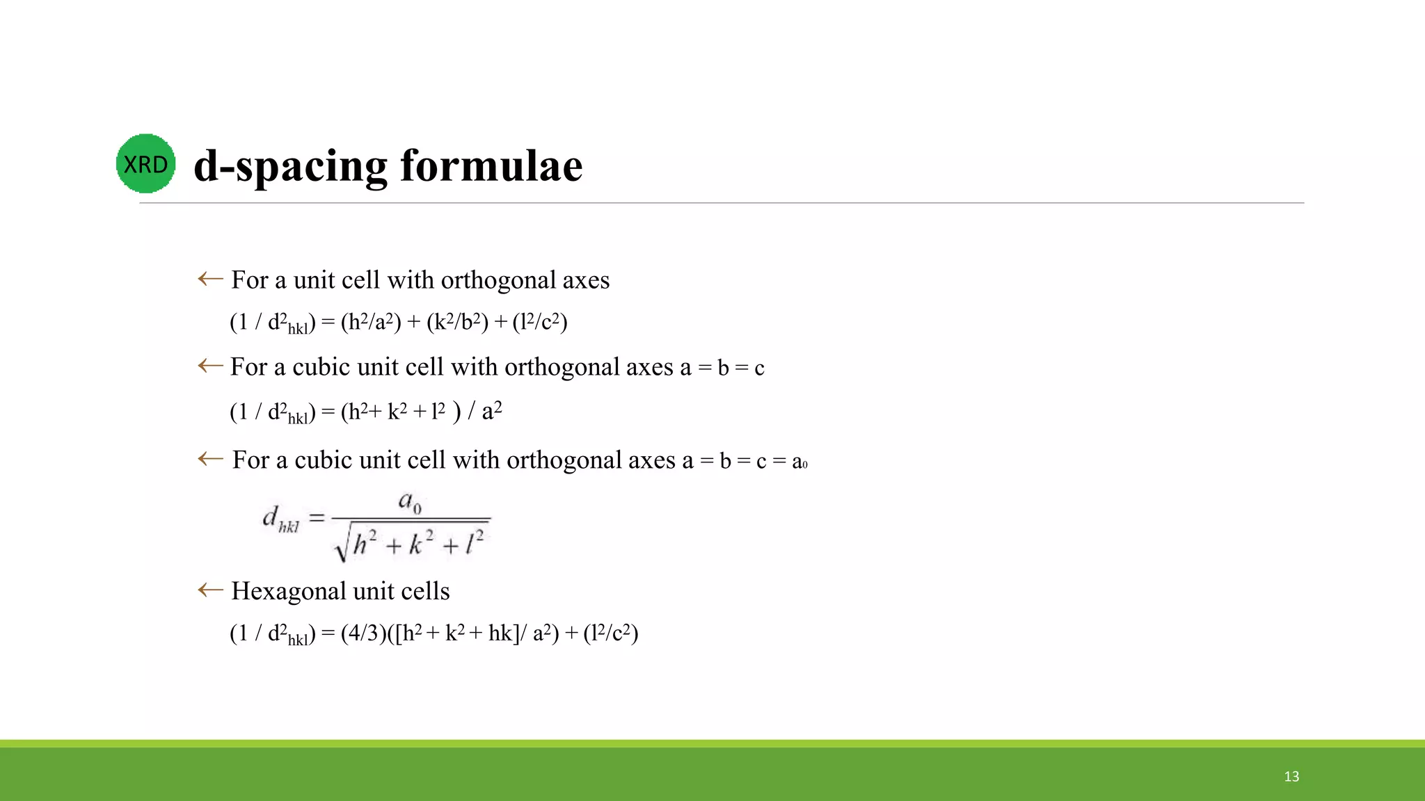  For a unit cell with orthogonal axes
(1 / d2
hkl) = (h2/a2) + (k2/b2) + (l2/c2)
 For a cubic unit cell with orthogonal axes a = b = c
(1 / d2
hkl) = (h2+ k2 + l2 ) / a2
 For a cubic unit cell with orthogonal axes a = b = c = a0
 Hexagonal unit cells
(1 / d2
hkl) = (4/3)([h2 + k2 + hk]/ a2) + (l2/c2)
d-spacing formulaeXRD
13
 
