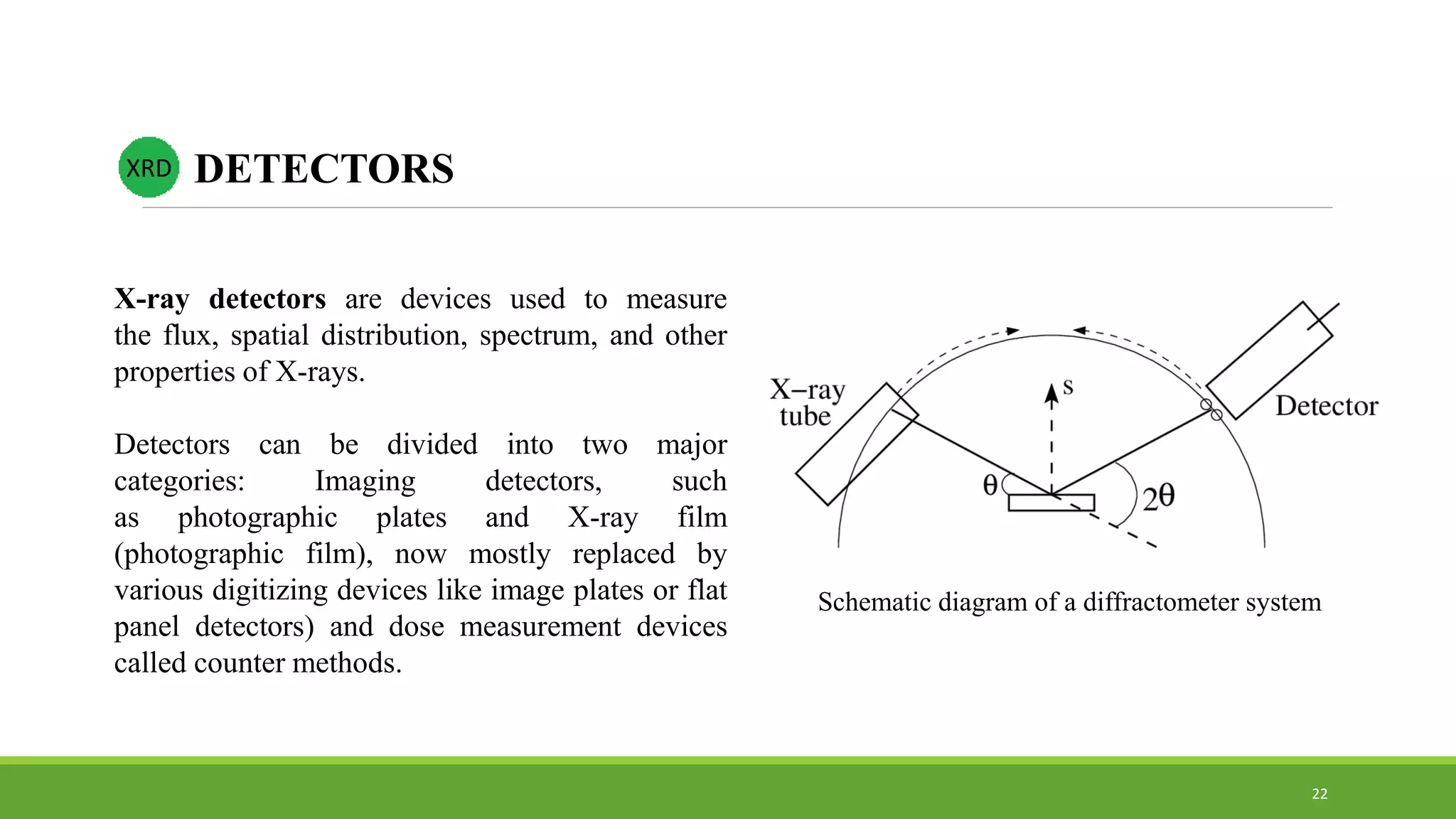 X-ray detectors are devices used to measure
the flux, spatial distribution, spectrum, and other
properties of X-rays.
Detectors can be divided into two major
categories: Imaging detectors, such
as photographic plates and X-ray film
(photographic film), now mostly replaced by
various digitizing devices like image plates or flat
panel detectors) and dose measurement devices
called counter methods.
XRD DETECTORS
Schematic diagram of a diffractometer system
22
 