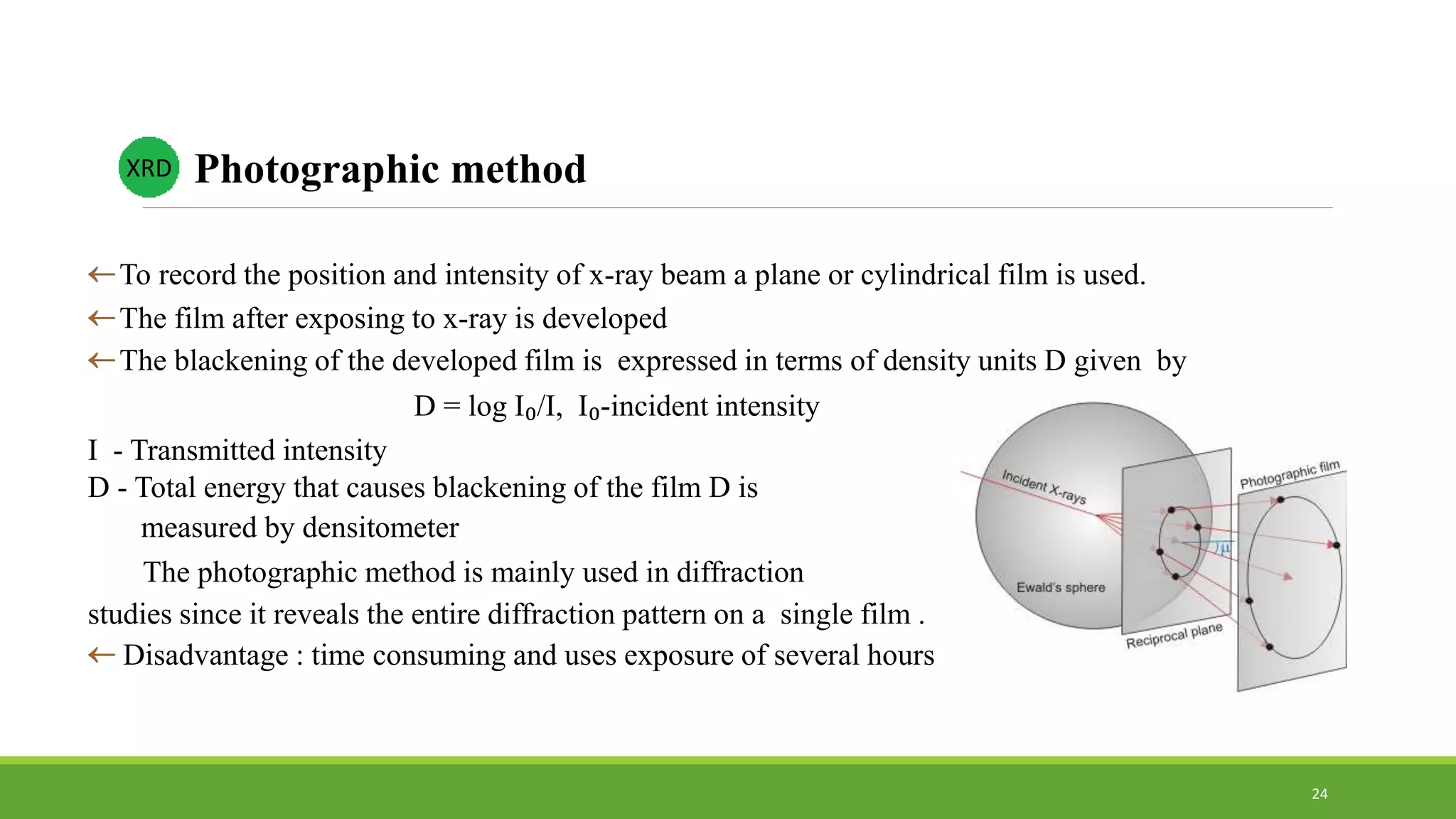To record the position and intensity of x-ray beam a plane or cylindrical film is used.
The film after exposing to x-ray is developed
The blackening of the developed film is expressed in terms of density units D given by
D = log I₀/I, I₀-incident intensity
I - Transmitted intensity
D - Total energy that causes blackening of the film D is
measured by densitometer
The photographic method is mainly used in diffraction
studies since it reveals the entire diffraction pattern on a single film .
 Disadvantage : time consuming and uses exposure of several hours
XRD Photographic method
24
 