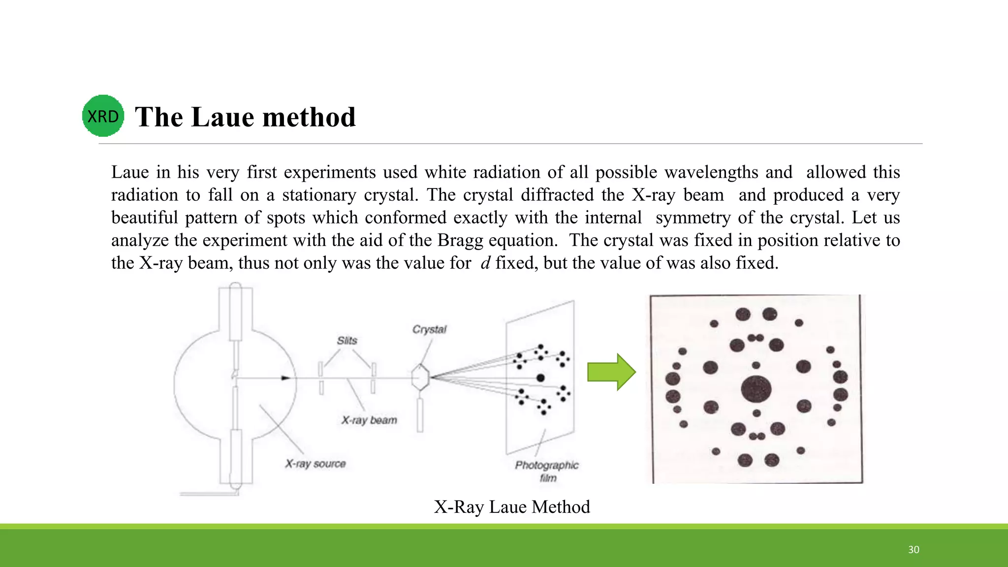 XRD The Laue method
Laue in his very first experiments used white radiation of all possible wavelengths and allowed this
radiation to fall on a stationary crystal. The crystal diffracted the X-ray beam and produced a very
beautiful pattern of spots which conformed exactly with the internal symmetry of the crystal. Let us
analyze the experiment with the aid of the Bragg equation. The crystal was fixed in position relative to
the X-ray beam, thus not only was the value for d fixed, but the value of was also fixed.
X-Ray Laue Method
30
 