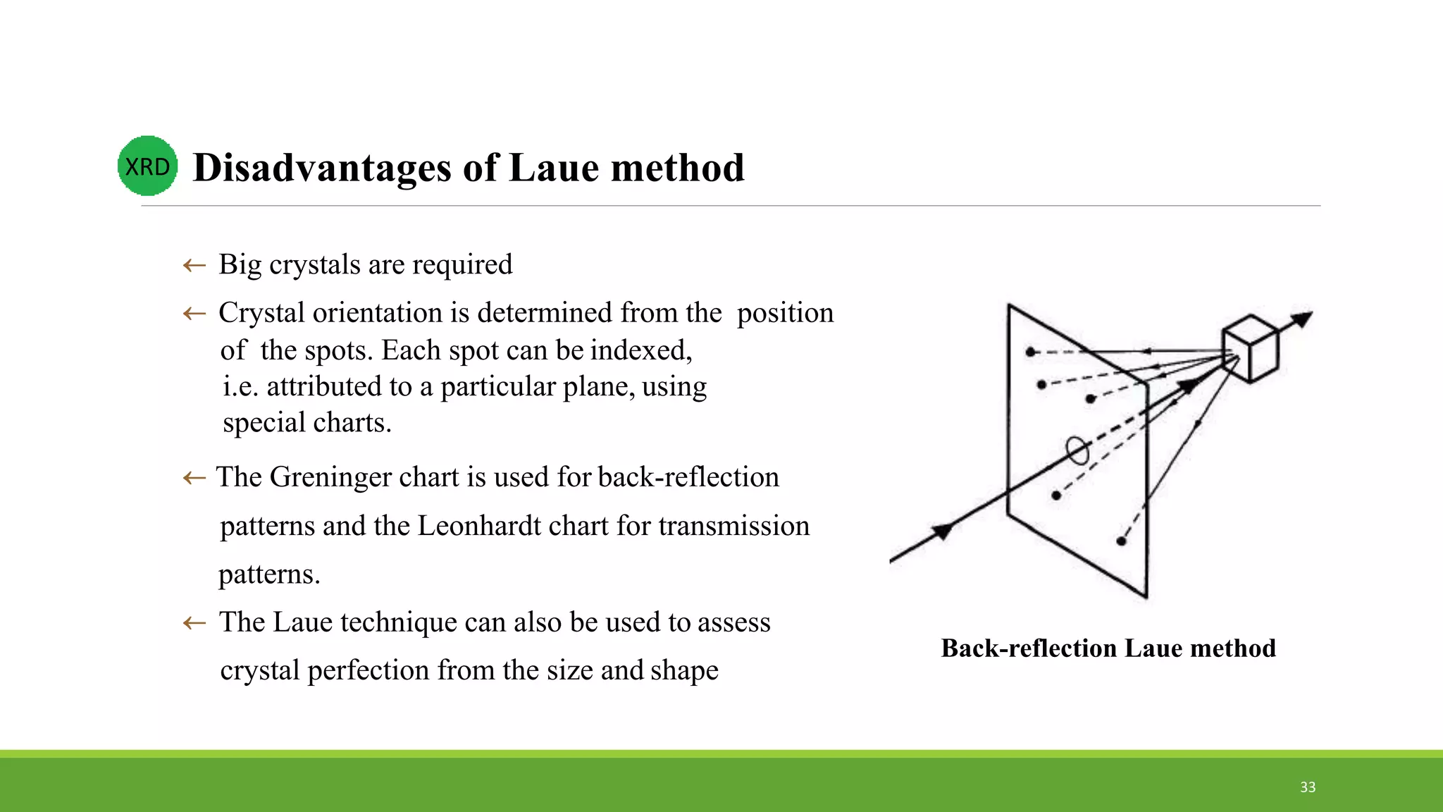  Big crystals are required
 Crystal orientation is determined from the position
of the spots. Each spot can be indexed,
i.e. attributed to a particular plane, using
special charts.
 The Greninger chart is used for back-reflection
patterns and the Leonhardt chart for transmission
patterns.
 The Laue technique can also be used to assess
crystal perfection from the size and shape
Disadvantages of Laue method
Back-reflection Laue method
XRD
33
 