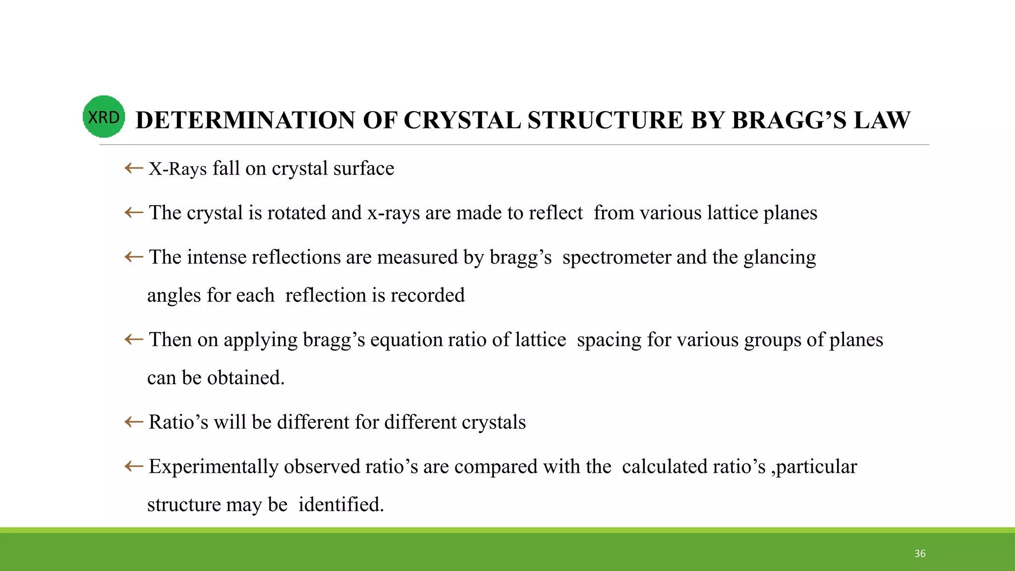  X-Rays fall on crystal surface
 The crystal is rotated and x-rays are made to reflect from various lattice planes
 The intense reflections are measured by bragg’s spectrometer and the glancing
angles for each reflection is recorded
 Then on applying bragg’s equation ratio of lattice spacing for various groups of planes
can be obtained.
 Ratio’s will be different for different crystals
 Experimentally observed ratio’s are compared with the calculated ratio’s ,particular
structure may be identified.
DETERMINATION OF CRYSTAL STRUCTURE BY BRAGG’S LAWXRD
36
 