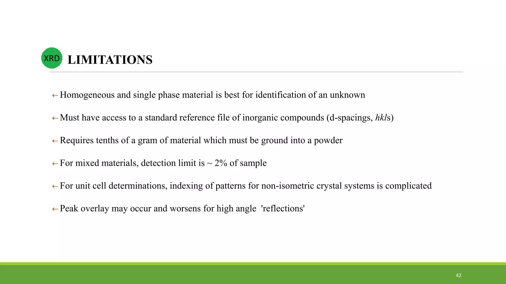  Homogeneous and single phase material is best for identification of an unknown
 Must have access to a standard reference file of inorganic compounds (d-spacings, hkls)
 Requires tenths of a gram of material which must be ground into a powder
 For mixed materials, detection limit is ~ 2% of sample
 For unit cell determinations, indexing of patterns for non-isometric crystal systems is complicated
 Peak overlay may occur and worsens for high angle 'reflections'
LIMITATIONSXRD
42
 