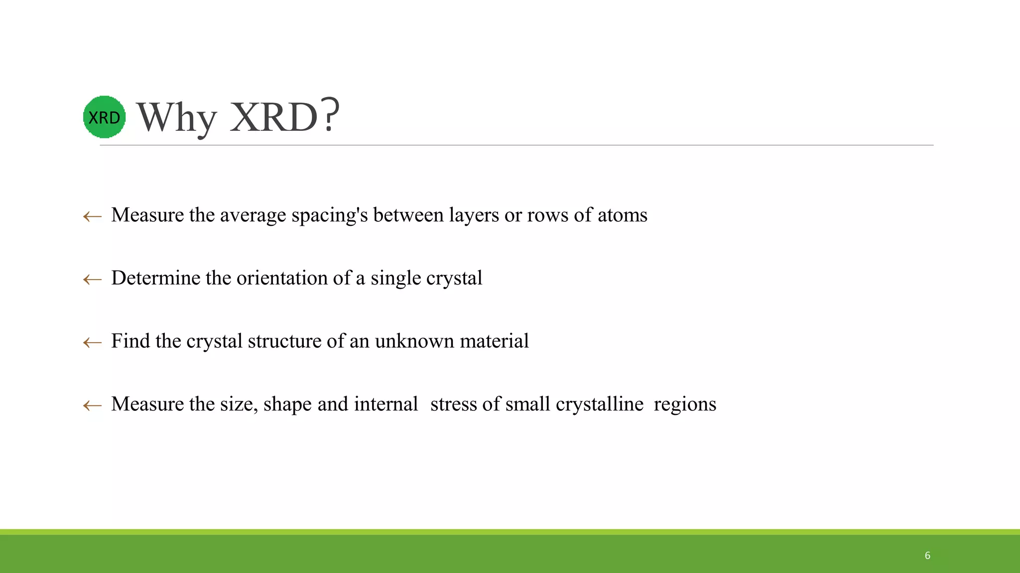 Why XRD?
 Measure the average spacing's between layers or rows of atoms
 Determine the orientation of a single crystal
 Find the crystal structure of an unknown material
 Measure the size, shape and internal stress of small crystalline regions
XRD
6
 