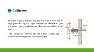  In order to get a narrow, focused beam of x-rays, the x-
rays generated by the target material are allowed to pass
through a closely packed metal plates separated by a small
gap.
 The collimator absorbs all the x-rays except the
narrow beam that passes between the gap.
CollimatorXRD
17
 