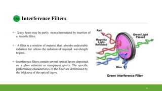  X-ray beam may be partly monochromatized by insertion of
a suitable filter.
 A filter is a window of material that absorbs undesirable
radiation but allows the radiation of required wavelength
to pass.
 Interference filters contain several optical layers deposited
on a glass substrate or transparent quartz. The specific
performance characteristics of the filter are determined by
the thickness of the optical layers.
XRD Interference Filters
20
 