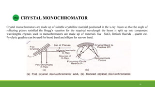 Crystal monochromators are made up of suitable crystalline material positioned in the x-ray beam so that the angle of
reflecting planes satisfied the Bragg’s equation for the required wavelength the beam is split up into component
wavelengths crystals used in monochromators are made up of materials like NaCl, lithium fluoride , quartz etc.
Pyrolytic graphite can be used for broad band and silicon for narrow band.
XRD CRYSTAL MONOCHROMATOR
21
 