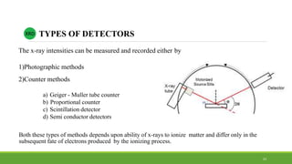 XRD TYPES OF DETECTORS
The x-ray intensities can be measured and recorded either by
1)Photographic methods
2)Counter methods
a) Geiger - Muller tube counter
b) Proportional counter
c) Scintillation detector
d) Semi conductor detectors
Both these types of methods depends upon ability of x-rays to ionize matter and differ only in the
subsequent fate of electrons produced by the ionizing process.
23
 
