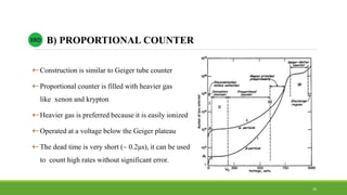 Construction is similar to Geiger tube counter
Proportional counter is filled with heavier gas
like xenon and krypton
Heavier gas is preferred because it is easily ionized
Operated at a voltage below the Geiger plateau
The dead time is very short (~ 0.2μs), it can be used
to count high rates without significant error.
XRD B) PROPORTIONAL COUNTER
26
 