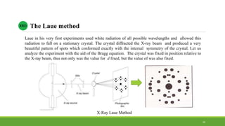 XRD The Laue method
Laue in his very first experiments used white radiation of all possible wavelengths and allowed this
radiation to fall on a stationary crystal. The crystal diffracted the X-ray beam and produced a very
beautiful pattern of spots which conformed exactly with the internal symmetry of the crystal. Let us
analyze the experiment with the aid of the Bragg equation. The crystal was fixed in position relative to
the X-ray beam, thus not only was the value for d fixed, but the value of was also fixed.
X-Ray Laue Method
30
 
