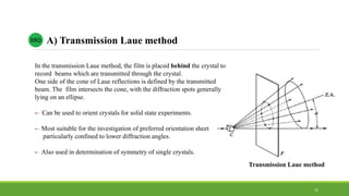 In the transmission Laue method, the film is placed behind the crystal to
record beams which are transmitted through the crystal.
One side of the cone of Laue reflections is defined by the transmitted
beam. The film intersects the cone, with the diffraction spots generally
lying on an ellipse.
 Can be used to orient crystals for solid state experiments.
 Most suitable for the investigation of preferred orientation sheet
particularly confined to lower diffraction angles.
 Also used in determination of symmetry of single crystals.
XRD A) Transmission Laue method
Transmission Laue method
31
 