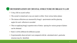  X-Rays fall on crystal surface
 The crystal is rotated and x-rays are made to reflect from various lattice planes
 The intense reflections are measured by bragg’s spectrometer and the glancing
angles for each reflection is recorded
 Then on applying bragg’s equation ratio of lattice spacing for various groups of planes
can be obtained.
 Ratio’s will be different for different crystals
 Experimentally observed ratio’s are compared with the calculated ratio’s ,particular
structure may be identified.
DETERMINATION OF CRYSTAL STRUCTURE BY BRAGG’S LAWXRD
36
 
