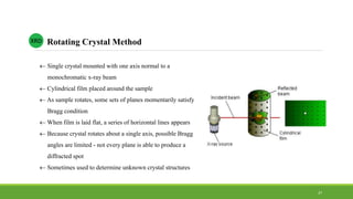  Single crystal mounted with one axis normal to a
monochromatic x-ray beam
 Cylindrical film placed around the sample
 As sample rotates, some sets of planes momentarily satisfy
Bragg condition
 When film is laid flat, a series of horizontal lines appears
 Because crystal rotates about a single axis, possible Bragg
angles are limited - not every plane is able to produce a
diffracted spot
 Sometimes used to determine unknown crystal structures
XRD
37
Rotating Crystal Method
 