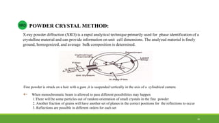 Fine powder is struck on a hair with a gum ,it is suspended vertically in the axis of a cylindrical camera
 When monochromatic beam is allowed to pass different possibilities may happen
1.There will be some particles out of random orientation of small crystals in the fine powder
2. Another fraction of grains will have another set of planes in the correct positions for the reflections to occur
3. Reflections are possible in different orders for each set
X-ray powder diffraction (XRD) is a rapid analytical technique primarily used for phase identification of a
crystalline material and can provide information on unit cell dimensions. The analyzed material is finely
ground, homogenized, and average bulk composition is determined.
POWDER CRYSTAL METHOD:XRD
38
 