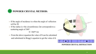  If the angle of incidence is ѳ then the angle of reflection
will be 2θ.
 If the radius is r the circumference 2πr corresponds to a
scattering angle of 360°.
θ =360*1/πr
 From the above equation the value of θ can be calculated
and substituted in Bragg’s equation to get the value of d.
POWDER CRYSTAL METHOD:XRD
POWDER CRYSTAL DIFFRACTION
39
 