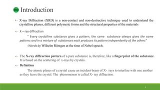  X-ray Diffraction (XRD) is a non-contact and non-destructive technique used to understand the
crystalline phases, different polymeric forms and the structural properties of the materials
 X – ray diffraction
“ Every crystalline substance gives a pattern; the same substance always gives the same
pattern; and in a mixture of substances each produces its pattern independently of the others”
-Words by Wilhelm Röntgen at the time of Nobel speech.
 The X-ray diffraction pattern of a pure substance is, therefore, like a fingerprint of the substance.
It is based on the scattering of x-rays by crystals.
 Definition
The atomic planes of a crystal cause an incident beam of X- rays to interfere with one another
as they leave the crystal. The phenomenon is called X- ray diffraction.
IntroductionXRD
4
 