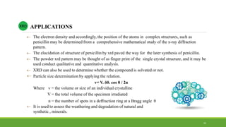  The electron density and accordingly, the position of the atoms in complex structures, such as
penicillin may be determined from a comprehensive mathematical study of the x-ray diffraction
pattern.
 The elucidation of structure of penicillin by xrd paved the way for the later synthesis of penicillin.
 The powder xrd pattern may be thought of as finger print of the single crystal structure, and it may be
used conduct qualitative and quantitative analysis.
 XRD can also be used to determine whether the compound is solvated or not.
 Particle size determination by applying the relation.
v= V. δθ. cos θ / 2n
Where v = the volume or size of an individual crystalline
V = the total volume of the specimen irradiated
n = the number of spots in a deffraction ring at a Bragg angle θ
 It is used to assess the weathering and degradation of natural and
synthetic , minerals.
APPLICATIONSXRD
41
 