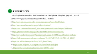 REFERENCESXRD
1.Encyclopedia of Materials Characterization, Lee E Fitzpatrick, Chapter 4, page no. 198-203
2.https://www.geo.arizona.edu/xtal/geos306/fall13-11.html
3. http://www.physics.upenn.edu/~heiney/datasqueeze/basics.html#whatis
4. http://www.ammrf.org.au/myscope/xrd/applications/
5. https://serc.carleton.edu/research_education/geochemsheets/techniques/XRD.html
6. https://pt.slideshare.net/praying1/972-b3102005-diffraction-direction/7
7. http://www.authorstream.com/Presentation/mk.anuja-1817353-ray-diffraction-methods/
8. https://link.springer.com/referenceworkentry/10.1007%2F978-3-540-72816-0_12847
9. https://en.wikipedia.org/wiki/Bragg%27s_law#History
10. https://www.doitpoms.ac.uk/tlplib/xray-diffraction/index.php
11. https://archive.org/details/elementsofxraydi030864mbp
44
 