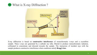 What is X-ray Diffraction ?
X-ray diffraction is based on constructive interference of monochromatic x-rays and a crystalline
sample. These x-rays are generated by a cathode ray tube, filtered to produce monochromatic radiation,
collimated to concentrate and directed towards the sample. The interaction of incident rays with the
sample produces constructive interference when conditions satisfy Bragg’s law.
XRD
8
 