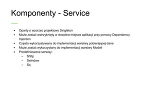 Komponenty - Service
• Oparty o wzorzec projektowy Singleton
• Może zostać wstrzyknięty w dowolne miejsce aplikacji przy
pomocy Dependency Injection
• Często wykorzystywany do implementacji warstwy pobierającej
dane
• Może zostać wykorzystany do implementacji warstwy Modeli
• Predefiniowane serwisy:
– $http
– $window
– $q
 