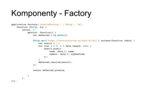 Komponenty - Factory
application.factory('countryFactory', ['$http', '$q',
function ($http, $q) {
return {
getList: function() {
var deferred = $q.defer();
$http.get('https://restcountries.eu/rest/v1/all').success(function
(data) {
var result = [];
for (var i = 0; i < data.length; i++) {
result.push({
name: data[i].name,
symbol: data[i].alpha2Code
});
}
deferred.resolve(result);
});
return deferred.promise;
}
};
}]);
 