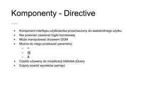 Komponenty - Directive
• Komponent interfejsu użytkownika przeznaczony do
wielokrotnego użytku
• Nie powinien zawierać logiki biznesowej
• Może manipulować drzewem DOM
• Można do niego przekazać parametry:
– =
– @
– &
• Często używany do inicjalizacji bibliotek jQuery
• Częsty powód wycieków pamięci
 