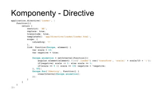 Komponenty - Directive
application.directive('loader', [
function(){
return {
restrict: 'AE',
replace: true,
transclude: true,
templateUrl: 'app/directive/loader/loader.html',
scope: {
isLoading: '='
},
link: function($scope, element) {
var scale = 10;
var negative = true;
$scope.animation = setInterval(function(){
angular.element(element).find(".loader").css('transform', 'scale(' +
scale/10 + ')');
if(negative) scale -= 1; else scale += 1;
if(scale == 0 || scale == 10) negative = !negative;
}, 50);
$scope.$on('$destroy', function() {
clearInterval($scope.animation);
});
}
}
}
]);
 