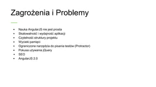 Zagrożenia i Problemy
• Nauka AngularJS nie jest prosta
• Skalowalność i wydajność aplikacji
• Czytelność struktury projektu
• Wycieki pamięci
• Ograniczone narzędzia do pisania testów (Protractor)
• Pokusa używania jQuery
• SEO
• AngularJS 2.0
 