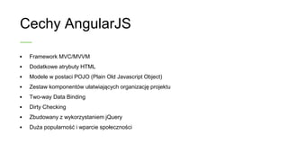 Cechy AngularJS
• Framework MVC/MVVM
• Dodatkowe atrybuty HTML
• Modele w postaci POJO (Plain Old Javascript
Object)
• Zestaw komponentów ułatwiających organizację
projektu
• Two-way Data Binding
• Dirty Checking
• Zbudowany z wykorzystaniem jQuery
• Duża popularność i wsparcie społeczności
 
