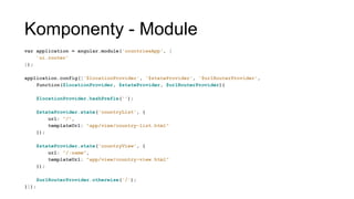 Komponenty - Module
var application = angular.module('countriesApp', [
'ui.router'
]);
application.config(['$locationProvider', '$stateProvider', '$urlRouterProvider',
function($locationProvider, $stateProvider, $urlRouterProvider){
$locationProvider.hashPrefix('');
$stateProvider.state('countryList', {
url: "/",
templateUrl: "app/view/country-list.html"
});
$stateProvider.state('countryView', {
url: "/:name",
templateUrl: "app/view/country-view.html"
});
$urlRouterProvider.otherwise('/');
}]);
 