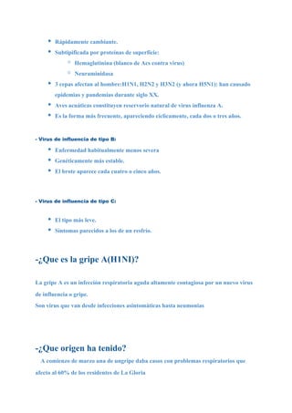 •   Rápidamente cambiante.
     •   Subtipificada por proteínas de superficie:
              ◦   Hemaglutinina (blanco de Acs contra virus)
              ◦   Neuraminidasa
     •   3 cepas afectan al hombre:H1N1, H2N2 y H3N2 (y ahora H5N1): han causado
         epidemias y pandemias durante siglo XX.
     •   Aves acuáticas constituyen reservorio natural de virus influenza A.
     •   Es la forma más frecuente, apareciendo cíclicamente, cada dos o tres años.


- Virus de influencia de tipo B:

     •   Enfermedad habitualmente menos severa
     •   Genéticamente más estable.
     •   El brote aparece cada cuatro o cinco años.




- Virus de influencia de tipo C:


     •   El tipo más leve.
     •   Síntomas parecidos a los de un resfrío.




-¿Que es la gripe A(H1NI)?

La gripe A es un infección respiratoria aguda altamente contagiosa por un nuevo virus
de influencia o gripe.
Son virus que van desde infecciones asintomáticas hasta neumonias




-¿Que origen ha tenido?
  A comienzo de marzo una de ungripe daba casos con problemas respiratorios que
afecto al 60% de los residentes de La Gloria
 