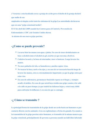( Veracruz ) esta localizada cerca a granja de cerdo pero el dueño de la granja declaró
que nadie de sus
empleados ni ningún cerdo tenia los síntomas de la gripe.Las autoridades declararon
que era una “gripe estacional tardía”.
El 13 de abril del 2.009 cuando los Centros para el Control y Prevención de
Enfermedades ( CDC ) de Estados Unidos dieron
la alarma de una nueva gripe porcina.




-¿Como se puede prevenir?

     •   Lavarse bien las manos con agua y jabón. En caso de tener desinfectantes en
         base a alcohol como el alcohol en gel, usarlos ya que son muy efectivos.
     •   Cubrirse la nariz y la boca al estornudar, toser o bostezar. Luego lavarse las
         manos.
     •   No usar pañuelos de tela, se humedecen y pueden captar virus.
     •   No tocarse la boca, naris o los ojos, y en caso de ser necesario hacerlo luego de
         lavarse las manos, esto es extremadamente importante ya que la gripe entra por
         estas vías.
     •   En caso de enfermarse, permanecer haciendo reposo en el hogar, y siempre
         acudir al médico. En caso de que usted haya tenido una gripe común evite salir
         a la calle en poco tiempo ya que tendrá las defensas bajas y estará muy débil
         para enfrentar la influenza A en caso de que se contagie.




-¿ Cómo se transmite ?

La principal forma de transmisión de la gripe desde un cerdo hasta un humanos es por
contacto directo con los animales vivos en explotaciones o ferias de ganado. En cuanto a
la transmisión de la gripe porcina entre humanos, se transmite de la misma manera que
la gripe estacional, principalmente de persona a persona cuando un individuo infectado
 