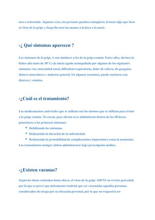 tose o estornuda. Algunas veces, las personas pueden contagiarse al tocar algo que tiene
el virus de la gripe y luego llevarse las manos a la boca o la nariz.




-¿ Qué síntomas aparecen ?

Los síntomas de la gripe A son similares a los de la gripe común. Entre ellos, destaca la
fiebre alta (más de 38º C) de inicio agudo acompañada por algunos de los siguientes
síntomas: tos, mucosidad nasal, dificultad respiratoria, dolor de cabeza, de garganta,
dolores musculares y malestar general. En algunas ocasiones, puede asociarse con
diarrea y vómitos.




-¿Cuál es el tratamiento?

Los medicamentos antivirales que se utilizan son los mismos que se utilizan para tratar
a la gripe común. No curan, pero alivian si se administran dentro de las 48 horas
posteriores a los primeros síntomas:
     •   Debilitando los síntomas.
     •   Reduciendo la duración de la enfermedad.
     •   Reduciendo la probabilidad de complicaciones importantes como la neumonía.
Los tratamientos siempre deben administrarse bajo prescripción médica.




-¿Existen vacunas?

Según los datos existentes hasta ahora, el virus de la gripe AH1N1 no reviste gravedad,
por lo que se prevé que únicamente tendrán que ser vacunadas aquellas personas
consideradas de riesgo por su situación personal, por lo que no requerirá ser
 
