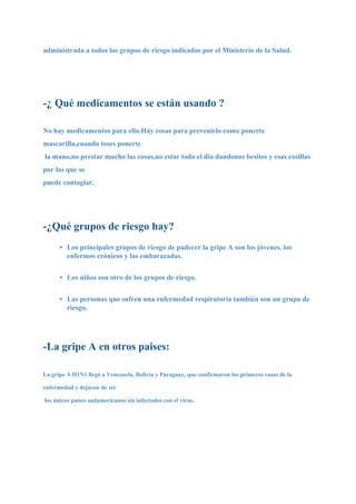 administrada a todos los grupos de riesgo indicados por el Ministerio de la Salud.




-¿ Qué medicamentos se están usando ?

No hay medicamentos para ello.Hay cosas para prevenirlo como ponerte
mascarilla,cuando toses ponerte
la mano,no prestar mucho las cosas,no estar todo el dia dandonos besitos y esas cosillas
por las que se
puede contagiar.




-¿Qué grupos de riesgo hay?
      • Los principales grupos de riesgo de padecer la gripe A son los jóvenes, los
        enfermos crónicos y las embarazadas.


      • Los niños son otro de los grupos de riesgo.


      • Las personas que sufren una enfermedad respiratoria también son un grupo de
        riesgo.




-La gripe A en otros paises:

La gripe A H1N1 llegó a Venezuela, Bolivia y Paraguay, que confirmaron los primeros casos de la

enfermedad y dejaron de ser

los únicos países sudamericanos sin infectados con el virus.
 