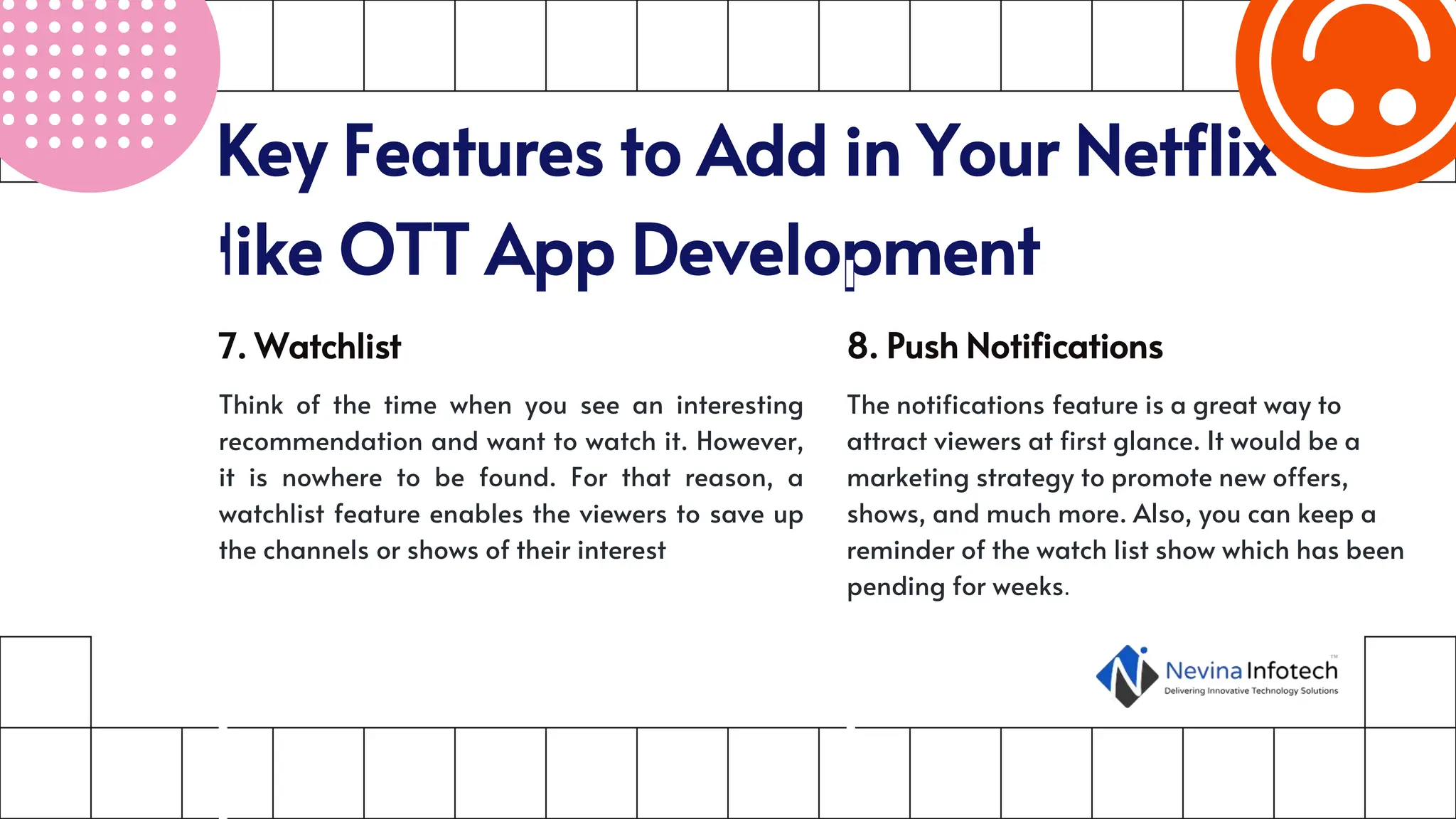 Key Features to Add in Your Netflix-
like OTT App Development
7. Watchlist
Think of the time when you see an interesting
recommendation and want to watch it. However,
it is nowhere to be found. For that reason, a
watchlist feature enables the viewers to save up
the channels or shows of their interest
8. Push Notifications
The notifications feature is a great way to
attract viewers at first glance. It would be a
marketing strategy to promote new offers,
shows, and much more. Also, you can keep a
reminder of the watch list show which has been
pending for weeks.
 