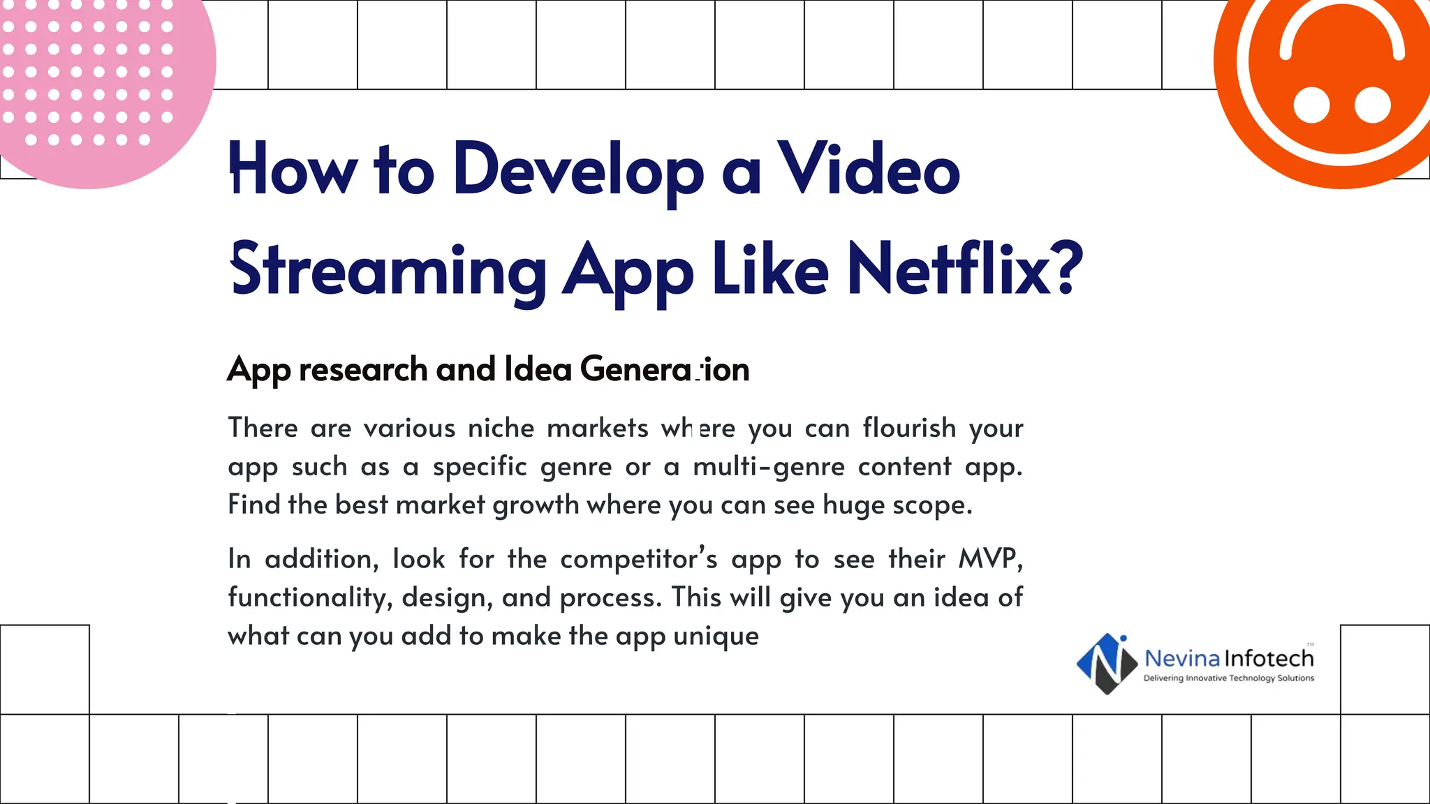 How to Develop a Video
Streaming App Like Netflix?
App research and Idea Generation
There are various niche markets where you can flourish your
app such as a specific genre or a multi-genre content app.
Find the best market growth where you can see huge scope.
In addition, look for the competitor’s app to see their MVP,
functionality, design, and process. This will give you an idea of
what can you add to make the app unique
 