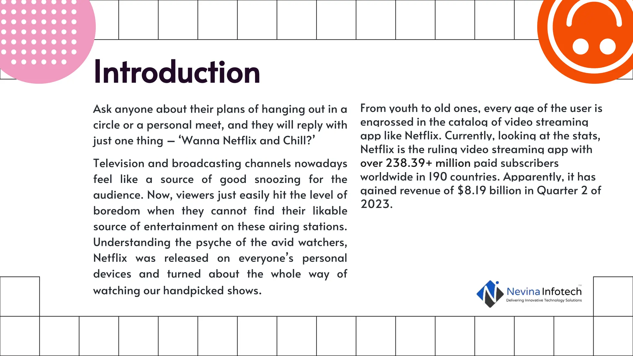 Introduction
Ask anyone about their plans of hanging out in a
circle or a personal meet, and they will reply with
just one thing – ‘Wanna Netflix and Chill?’
Television and broadcasting channels nowadays
feel like a source of good snoozing for the
audience. Now, viewers just easily hit the level of
boredom when they cannot find their likable
source of entertainment on these airing stations.
Understanding the psyche of the avid watchers,
Netflix was released on everyone’s personal
devices and turned about the whole way of
watching our handpicked shows.
From youth to old ones, every age of the user is
engrossed in the catalog of video streaming
app like Netflix. Currently, looking at the stats,
Netflix is the ruling video streaming app with
over 238.39+ million paid subscribers
worldwide in 190 countries. Apparently, it has
gained revenue of $8.19 billion in Quarter 2 of
2023.
 