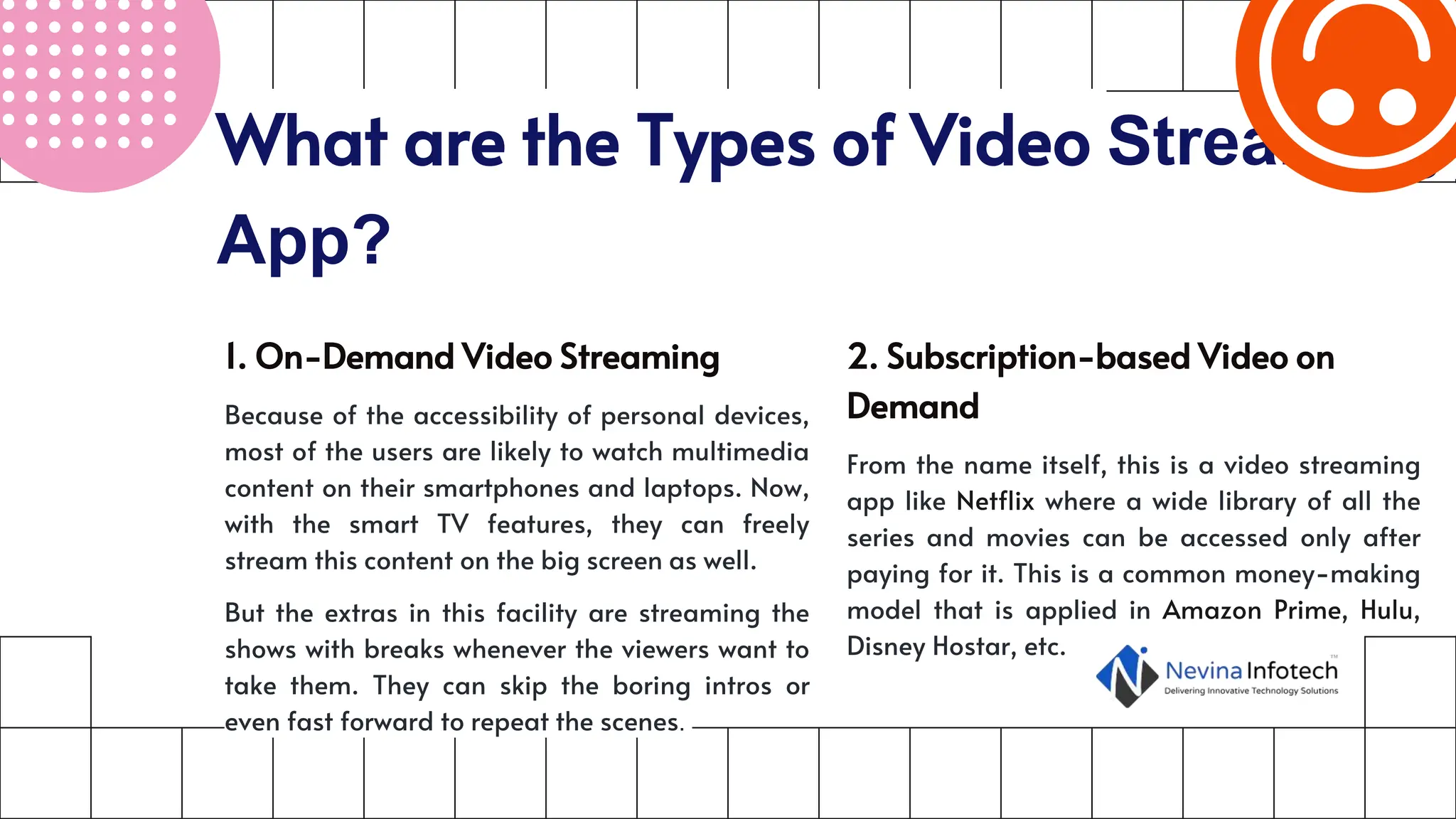 What are the Types of Video Streaming
App?
1. On-Demand Video Streaming
Because of the accessibility of personal devices,
most of the users are likely to watch multimedia
content on their smartphones and laptops. Now,
with the smart TV features, they can freely
stream this content on the big screen as well.
But the extras in this facility are streaming the
shows with breaks whenever the viewers want to
take them. They can skip the boring intros or
even fast forward to repeat the scenes.
2. Subscription-based Video on
Demand
From the name itself, this is a video streaming
app like Netflix where a wide library of all the
series and movies can be accessed only after
paying for it. This is a common money-making
model that is applied in Amazon Prime, Hulu,
Disney Hostar, etc.
 