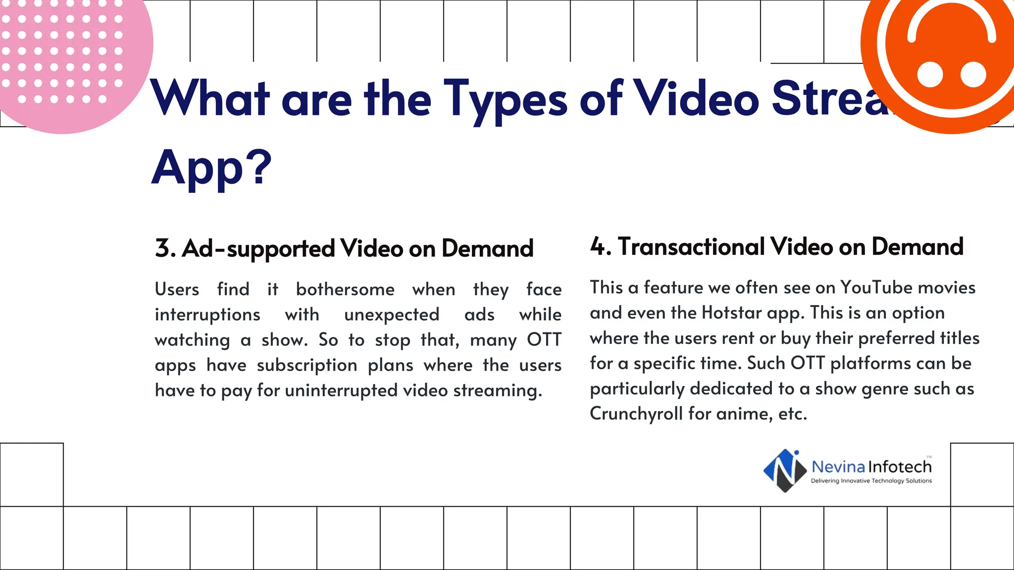 What are the Types of Video Streaming
App?
3. Ad-supported Video on Demand
Users find it bothersome when they face
interruptions with unexpected ads while
watching a show. So to stop that, many OTT
apps have subscription plans where the users
have to pay for uninterrupted video streaming.
4. Transactional Video on Demand
This a feature we often see on YouTube movies
and even the Hotstar app. This is an option
where the users rent or buy their preferred titles
for a specific time. Such OTT platforms can be
particularly dedicated to a show genre such as
Crunchyroll for anime, etc.
 