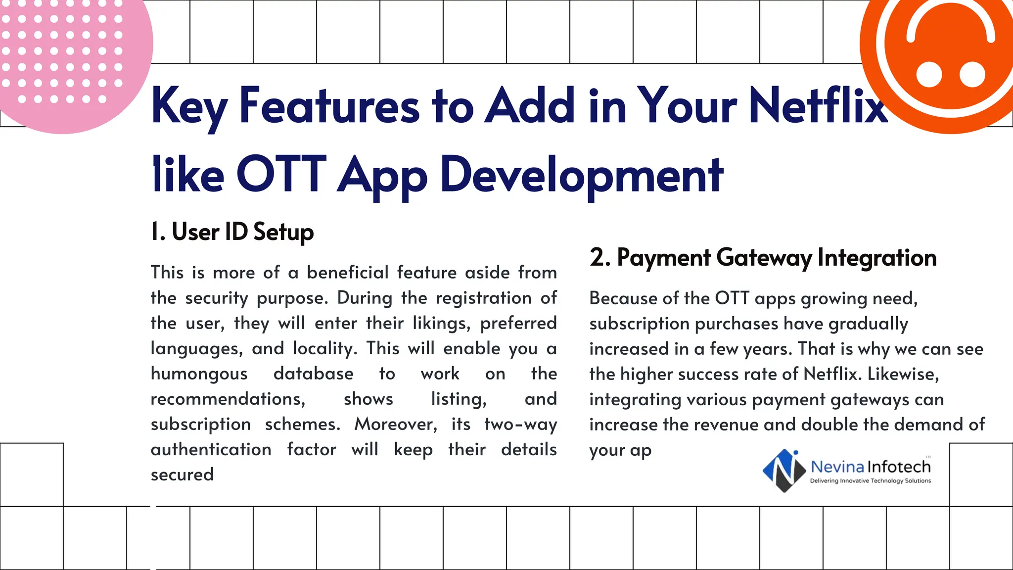 Key Features to Add in Your Netflix-
like OTT App Development
1. User ID Setup
This is more of a beneficial feature aside from
the security purpose. During the registration of
the user, they will enter their likings, preferred
languages, and locality. This will enable you a
humongous database to work on the
recommendations, shows listing, and
subscription schemes. Moreover, its two-way
authentication factor will keep their details
secured
2. Payment Gateway Integration
Because of the OTT apps growing need,
subscription purchases have gradually
increased in a few years. That is why we can see
the higher success rate of Netflix. Likewise,
integrating various payment gateways can
increase the revenue and double the demand of
your ap
 