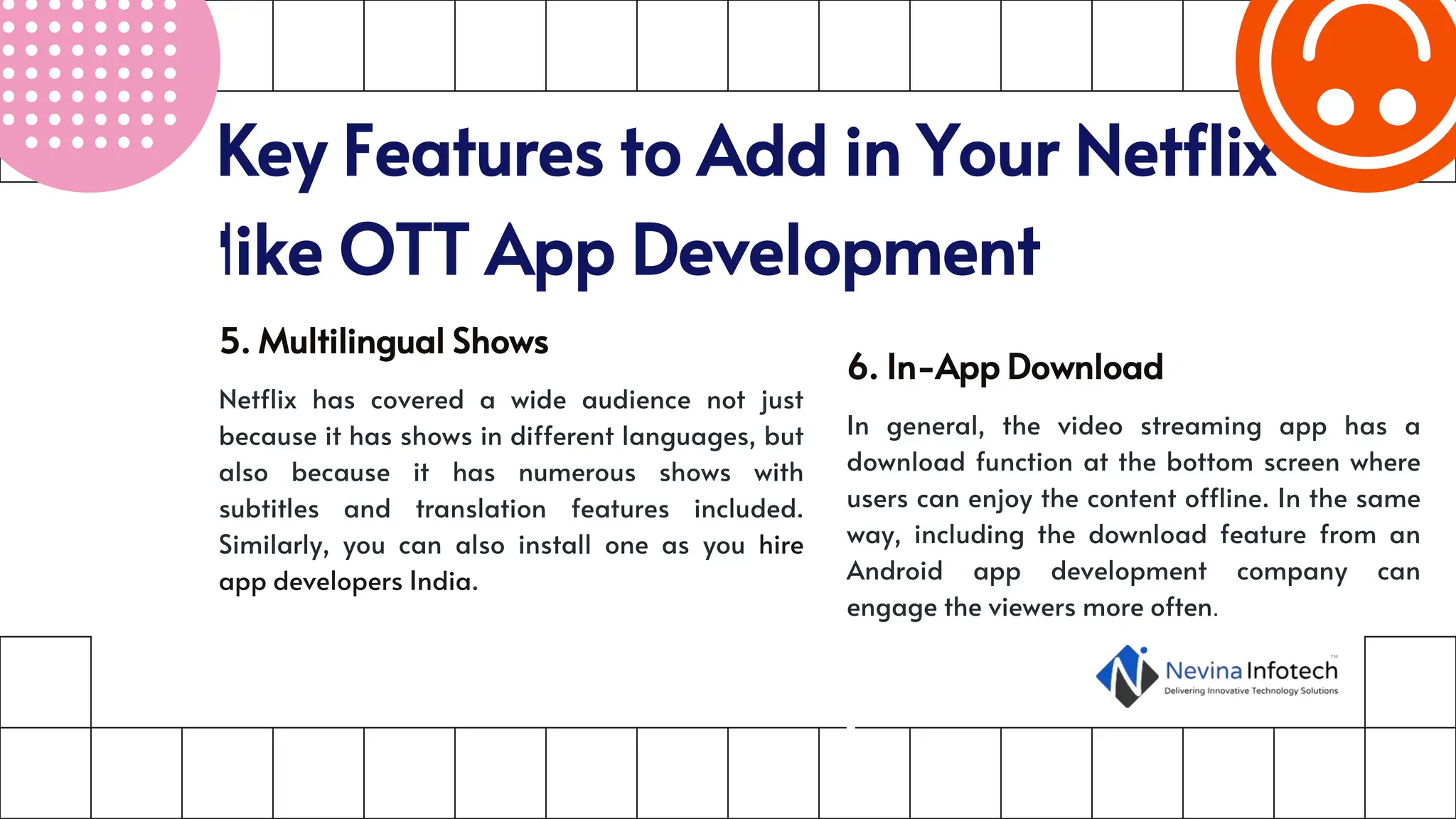 Key Features to Add in Your Netflix-
like OTT App Development
5. Multilingual Shows
Netflix has covered a wide audience not just
because it has shows in different languages, but
also because it has numerous shows with
subtitles and translation features included.
Similarly, you can also install one as you hire
app developers India.
6. In-App Download
In general, the video streaming app has a
download function at the bottom screen where
users can enjoy the content offline. In the same
way, including the download feature from an
Android app development company can
engage the viewers more often.
 