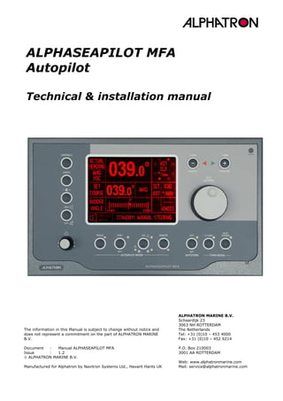 ALPHASEAPILOT MFA
Autopilot
Technical & installation manual
ALPHATRON MARINE B.V.
Schaardijk 23
3063 NH ROTTERDAM
The Netherlands
Tel: +31 (0)10 – 453 4000
Fax: +31 (0)10 – 452 9214
P.O. Box 210003
3001 AA ROTTERDAM
Web: www.alphatronmarine.com
Mail: service@alphatronmarine.com
The information in this Manual is subject to change without notice and
does not represent a commitment on the part of ALPHATRON MARINE
B.V.
Document : Manual ALPHASEAPILOT MFA
Issue : 1.2
 ALPHATRON MARINE B.V.
Manufactured for Alphatron by Navitron Systems Ltd., Havant Hants UK
 