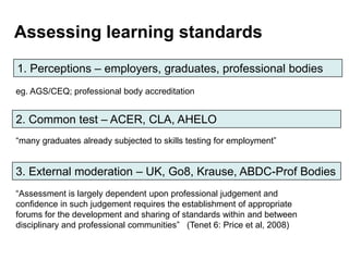 Assessing learning standards
1. Perceptions – employers, graduates, professional bodies
eg. AGS/CEQ; professional body accreditation


2. Common test – ACER, CLA, AHELO
“many graduates already subjected to skills testing for employment”


3. External moderation – UK, Go8, Krause, ABDC-Prof Bodies
“Assessment is largely dependent upon professional judgement and
confidence in such judgement requires the establishment of appropriate
forums for the development and sharing of standards within and between
disciplinary and professional communities” (Tenet 6: Price et al, 2008)
 