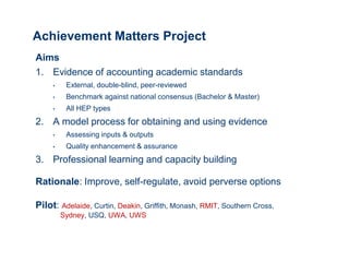 Achievement Matters Project
Aims
1. Evidence of accounting academic standards
     •    External, double-blind, peer-reviewed
     •    Benchmark against national consensus (Bachelor & Master)
     •    All HEP types
2. A model process for obtaining and using evidence
     •    Assessing inputs & outputs
     •    Quality enhancement & assurance
3. Professional learning and capacity building

Rationale: Improve, self-regulate, avoid perverse options

Pilot: Adelaide, Curtin, Deakin, Griffith, Monash, RMIT, Southern Cross,
         Sydney, USQ, UWA, UWS
 