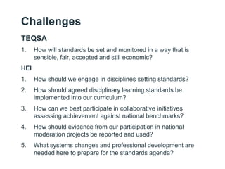 Challenges
TEQSA
1.    How will standards be set and monitored in a way that is
      sensible, fair, accepted and still economic?
HEI
1.    How should we engage in disciplines setting standards?
2.    How should agreed disciplinary learning standards be
      implemented into our curriculum?
3.    How can we best participate in collaborative initiatives
      assessing achievement against national benchmarks?
4.    How should evidence from our participation in national
      moderation projects be reported and used?
5.    What systems changes and professional development are
      needed here to prepare for the standards agenda?
 