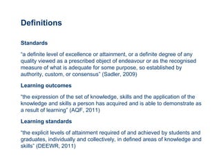 Definitions

Standards

“a definite level of excellence or attainment, or a definite degree of any
quality viewed as a prescribed object of endeavour or as the recognised
measure of what is adequate for some purpose, so established by
authority, custom, or consensus” (Sadler, 2009)

Learning outcomes

“the expression of the set of knowledge, skills and the application of the
knowledge and skills a person has acquired and is able to demonstrate as
a result of learning” (AQF, 2011)

Learning standards

“the explicit levels of attainment required of and achieved by students and
graduates, individually and collectively, in defined areas of knowledge and
skills” (DEEWR, 2011)
 