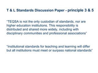 T & L Standards Discussion Paper - principle 3 & 5


“TEQSA is not the only custodian of standards, nor are
higher education institutions. This responsibility is
distributed and shared more widely, including with
disciplinary communities and professional associations”



“Institutional standards for teaching and learning will differ
but all institutions must meet or surpass national standards”
 