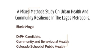 A Mixed Methods Study On Urban Health And
Community Resilience In The Lagos Metropolis.
Ebele Mogo
DrPH Candidate,
Community and Behavioural Health
Colorado School of Public Health
 