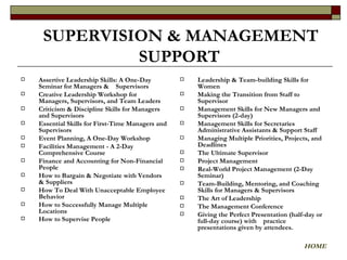 Assertive Leadership Skills: A One-Day Seminar for Managers &  Supervisors Creative Leadership Workshop for Managers, Supervisors, and Team Leaders Criticism & Discipline Skills for Managers and Supervisors Essential Skills for First-Time Managers and Supervisors  Event Planning, A One-Day Workshop Facilities Management - A 2-Day Comprehensive Course Finance and Accounting for Non-Financial People How to Bargain & Negotiate with Vendors & Suppliers How To Deal With Unacceptable Employee Behavior How to Successfully Manage Multiple Locations How to Supervise People   Leadership & Team-building Skills for Women Making the Transition from Staff to Supervisor Management Skills for New Managers and Supervisors (2-day) Management Skills for Secretaries Administrative Assistants & Support Staff Managing Multiple Priorities, Projects, and Deadlines The Ultimate Supervisor Project Management Real-World Project Management (2-Day Seminar) Team-Building, Mentoring, and Coaching Skills for Managers & Supervisors The Art of Leadership The Management Conference Giving the Perfect Presentation (half-day or full-day course) with  practice presentations given by attendees. SUPERVISION & MANAGEMENT SUPPORT   HOME 